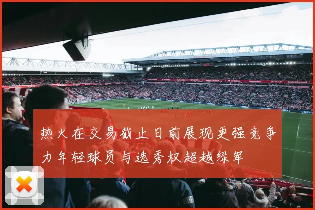 热火在交易截止日前展现更强竞争力年轻球员与选秀权超越绿军