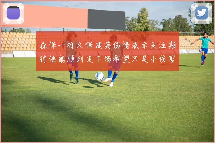 森保一对久保建英伤情表示关注期待他能顺利走下场希望只是小伤害