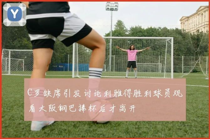 C罗缺席引发讨论利雅得胜利球员观看大阪钢巴捧杯后才离开