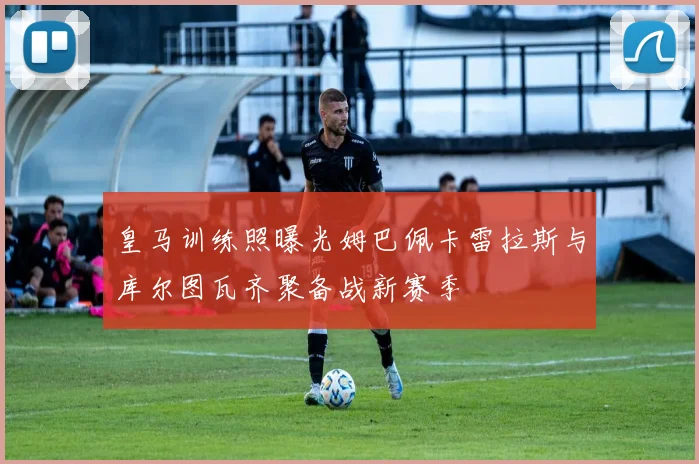 皇马训练照曝光姆巴佩卡雷拉斯与库尔图瓦齐聚备战新赛季