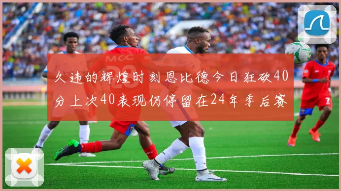 久违的辉煌时刻恩比德今日狂砍40分上次40表现仍停留在24年季后赛