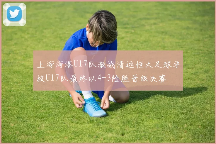 上海海港U17队激战清远恒大足球学校U17队最终以4-3险胜晋级决赛
