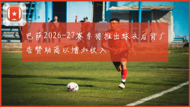 巴萨2026-27赛季将推出球衣后背广告赞助商以增加收入