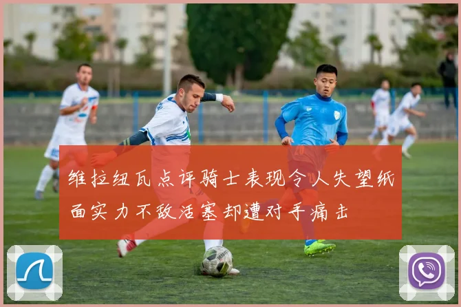 维拉纽瓦点评骑士表现令人失望纸面实力不敌活塞却遭对手痛击