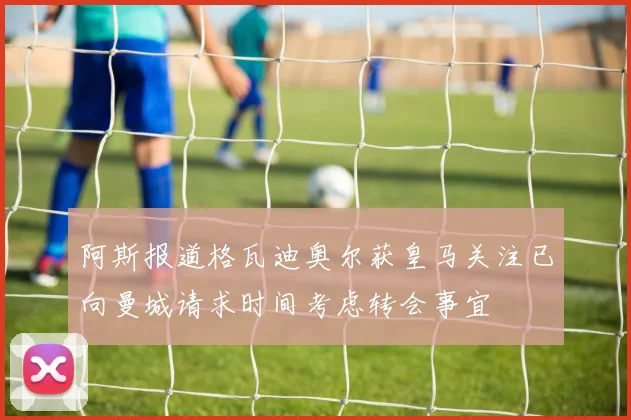 阿斯报道格瓦迪奥尔获皇马关注已向曼城请求时间考虑转会事宜
