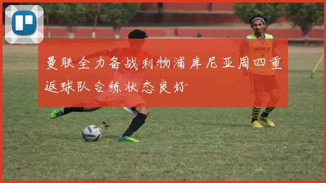曼联全力备战利物浦库尼亚周四重返球队合练状态良好
