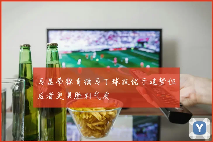 马盖蒂称肯扬马丁球技优于追梦但后者更具胜利气质