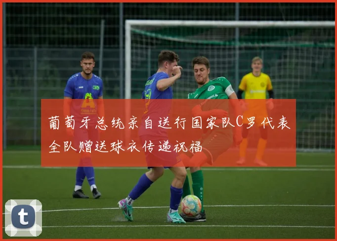 葡萄牙总统亲自送行国家队C罗代表全队赠送球衣传递祝福