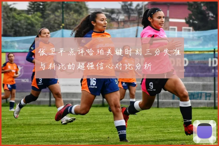 张卫平点评哈珀关键时刻三分失准与科比的超强信心对比分析