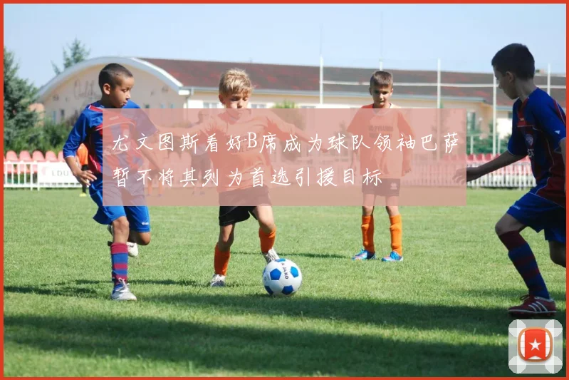 尤文图斯看好B席成为球队领袖巴萨暂不将其列为首选引援目标