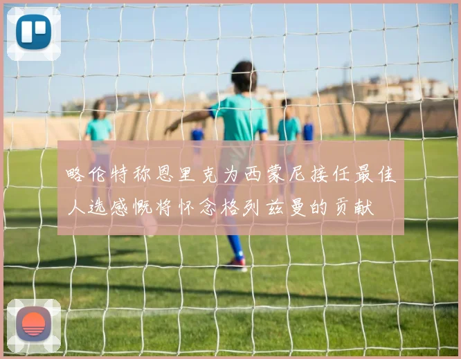 略伦特称恩里克为西蒙尼接任最佳人选感慨将怀念格列兹曼的贡献