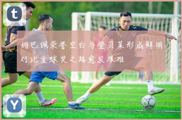 姆巴佩荣誉空白与登贝莱形成鲜明对比金球奖之路愈发艰难