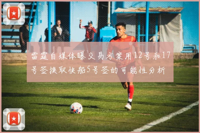 雷霆自媒体曝交易方案用12号和17号签换取快船5号签的可能性分析
